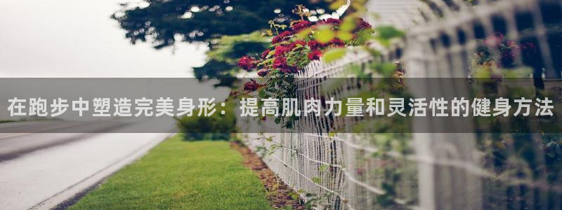 哈哈体育十年：在跑步中塑造完美身形：提高肌肉力量和灵活性的健身方法